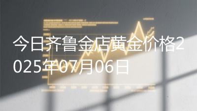 今日齐鲁金店黄金价格2025年07月06日