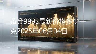 黄金9995最新价格多少一克2025年06月04日