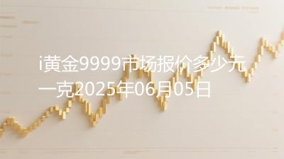 i黄金9999市场报价多少元一克2025年06月05日