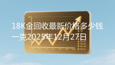 18K金回收最新价格多少钱一克2025年12月27日