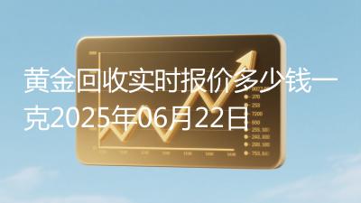 黄金回收实时报价多少钱一克2025年06月22日