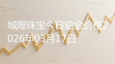 城隍珠宝今日铂金价格2026年03月17日