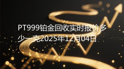 PT999铂金回收实时报价多少一克2025年12月04日