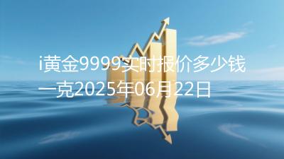 i黄金9999实时报价多少钱一克2025年06月22日