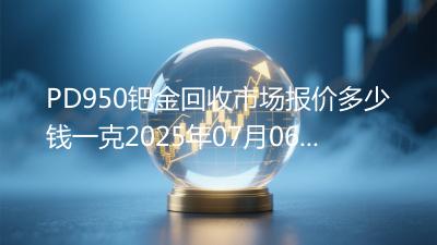PD950钯金回收市场报价多少钱一克2025年07月06日