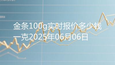 金条100g实时报价多少钱一克2025年06月06日