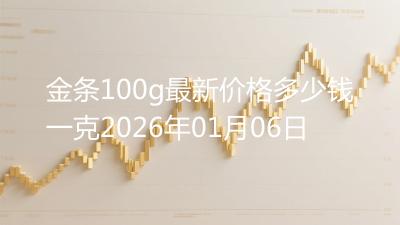 金条100g最新价格多少钱一克2026年01月06日