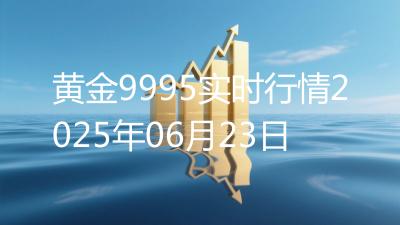黄金9995实时行情2025年06月23日