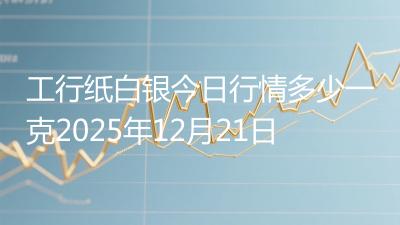 工行纸白银今日行情多少一克2025年12月21日