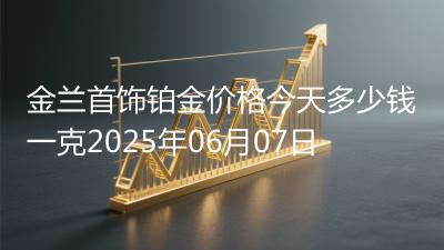 金兰首饰铂金价格今天多少钱一克2025年06月07日