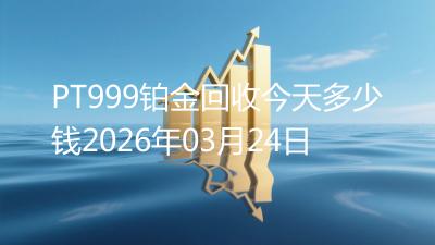 PT999铂金回收今天多少钱2026年03月24日