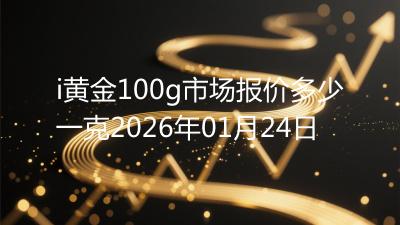 i黄金100g市场报价多少一克2026年01月24日
