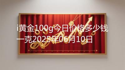 i黄金100g今日价格多少钱一克2025年06月10日