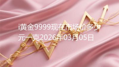 i黄金9999现在市场价多少元一克2026年03月05日