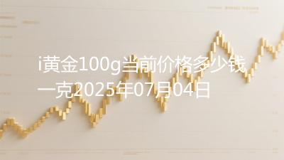 i黄金100g当前价格多少钱一克2025年07月04日