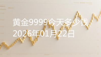 黄金9999今天多少钱2026年01月22日