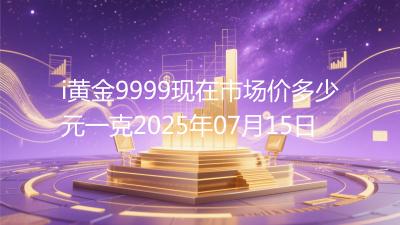 i黄金9999现在市场价多少元一克2025年07月15日