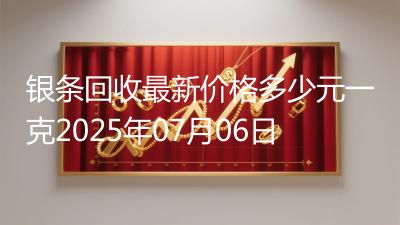 银条回收最新价格多少元一克2025年07月06日