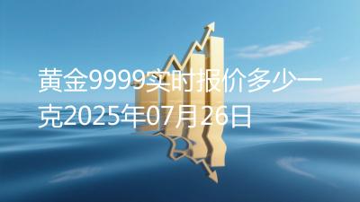 黄金9999实时报价多少一克2025年07月26日