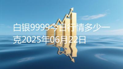 白银9999今日行情多少一克2025年06月22日