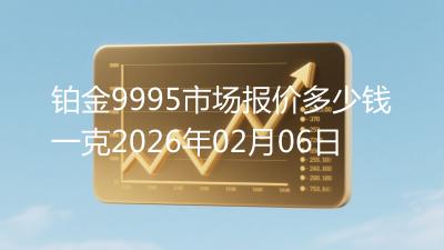 铂金9995市场报价多少钱一克2026年02月06日