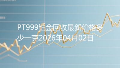 PT999铂金回收最新价格多少一克2026年04月02日