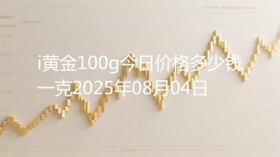i黄金100g今日价格多少钱一克2025年08月04日