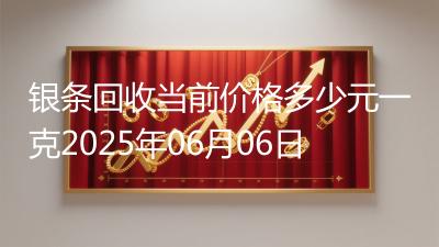 银条回收当前价格多少元一克2025年06月06日