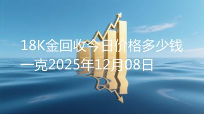18K金回收今日价格多少钱一克2025年12月08日