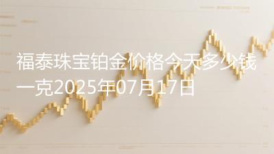 福泰珠宝铂金价格今天多少钱一克2025年07月17日