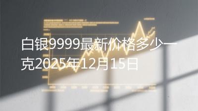 白银9999最新价格多少一克2025年12月15日