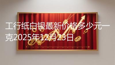 工行纸白银最新价格多少元一克2025年12月23日