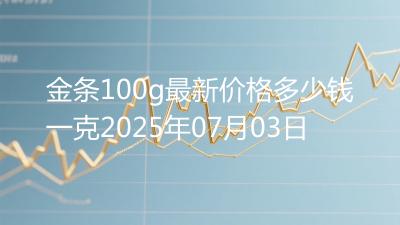金条100g最新价格多少钱一克2025年07月03日