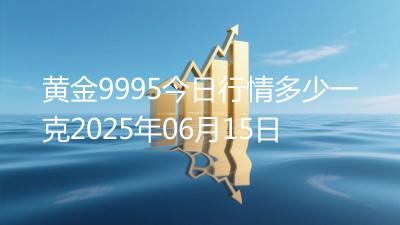 黄金9995今日行情多少一克2025年06月15日