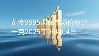 黄金9995现在市场价多少一克2025年06月04日