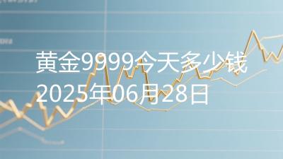 黄金9999今天多少钱2025年06月28日