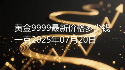 黄金9999最新价格多少钱一克2025年07月20日