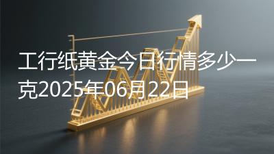 工行纸黄金今日行情多少一克2025年06月22日