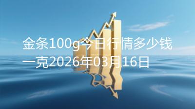 金条100g今日行情多少钱一克2026年03月16日