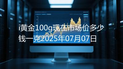 i黄金100g现在市场价多少钱一克2025年07月07日