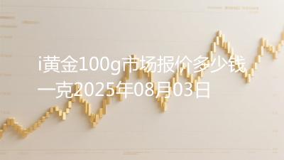 i黄金100g市场报价多少钱一克2025年08月03日