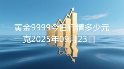 黄金9999今日行情多少元一克2025年09月23日