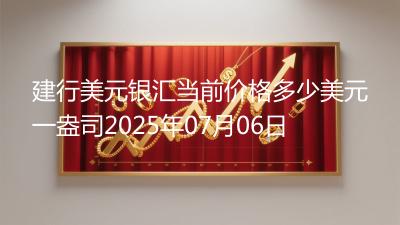 建行美元银汇当前价格多少美元一盎司2025年07月06日