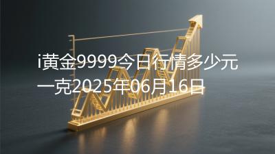i黄金9999今日行情多少元一克2025年06月16日