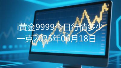i黄金9999今日行情多少一克2025年06月18日