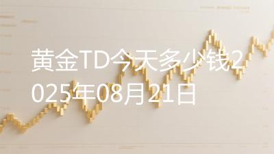 黄金TD今天多少钱2025年08月21日