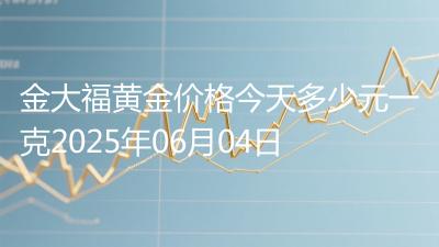 金大福黄金价格今天多少元一克2025年06月04日