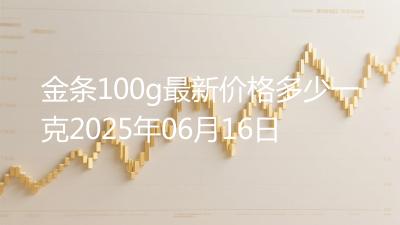 金条100g最新价格多少一克2025年06月16日