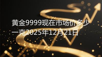 黄金9999现在市场价多少一克2025年12月21日