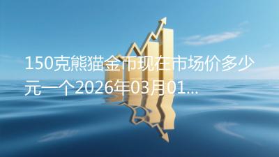 150克熊猫金币现在市场价多少元一个2026年03月01日